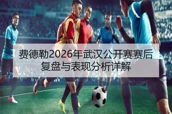 费德勒2026年武汉公开赛赛后复盘与表现分析详解